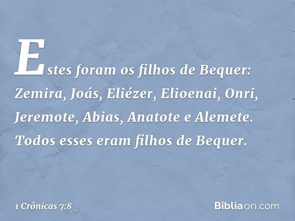 Estes foram os filhos de Bequer:
Zemira, Joás, Eliézer, Elioenai, Onri, Jeremote, Abias, Anatote e Alemete. Todos esses eram filhos de Bequer. -- 1 Crônicas 7:8