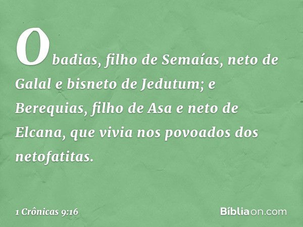 Obadias, filho de Semaías, neto de Galal e bisneto de Jedutum; e Berequias, filho de Asa e neto de Elcana, que vivia nos povoados dos netofatitas. -- 1 Crônicas