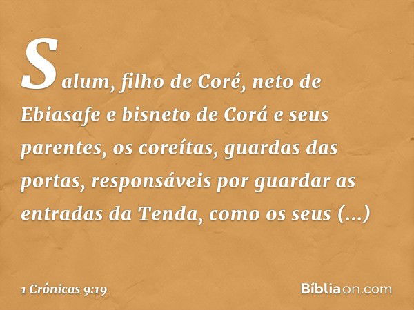 Salum, filho de Coré, neto de Ebiasafe e bisneto de Corá e seus parentes, os coreítas, guardas das portas, responsáveis por guardar as entradas da Tenda, como o