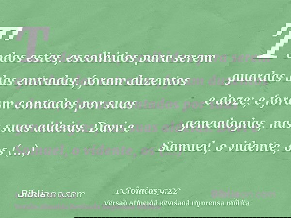 Todos estes, escolhidos para serem guardas das entradas, foram duzentos e doze; e foram contados por suas genealogias, nas suas aldeias. Davi e Samuel, o vident