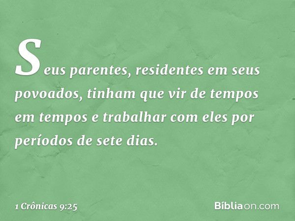 Seus parentes, residentes em seus povoados, tinham que vir de tempos em tempos e trabalhar com eles por períodos de sete dias. -- 1 Crônicas 9:25