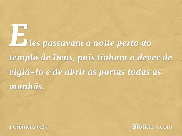 Eles passavam a noite perto do templo de Deus, pois tinham o dever de vigiá-lo e de abrir as portas todas as manhãs. -- 1 Crônicas 9:27