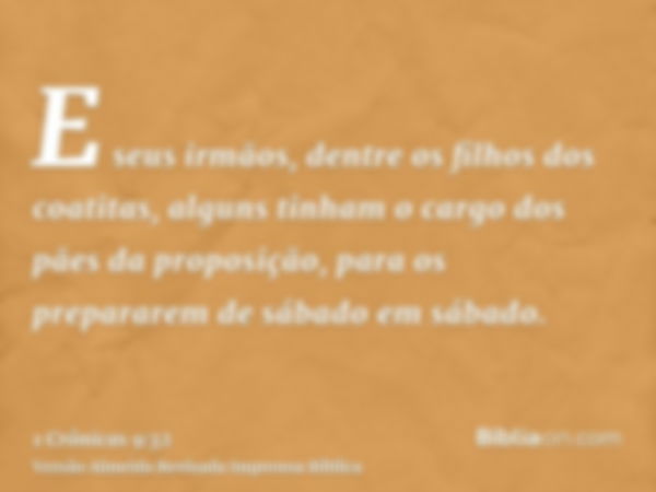 E seus irmãos, dentre os filhos dos coatitas, alguns tinham o cargo dos pães da proposição, para os prepararem de sábado em sábado.