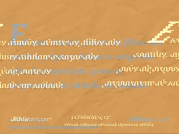 E seus irmãos, dentre os filhos dos coatitas, alguns tinham o cargo dos pães da proposição, para os prepararem de sábado em sábado.