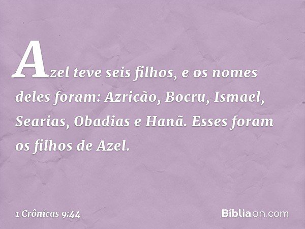 Azel teve seis filhos,
e os nomes deles foram:
Azricão, Bocru, Ismael, Searias,
Obadias e Hanã.
Esses foram os filhos de Azel. -- 1 Crônicas 9:44