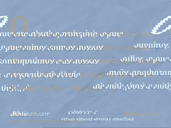 O que era desde o princípio, o que ouvimos, o que vimos com os nossos olhos, o que contemplamos e as nossas mãos apalparam, a respeito do Verbo da vida(pois a v