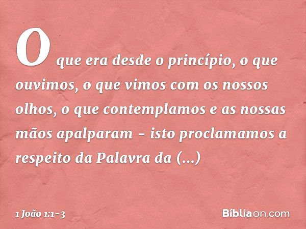 O que era desde o princípio, o que ouvimos, o que vimos com os nossos olhos, o que contemplamos e as nossas mãos apalparam - isto proclamamos a respeito da Pala