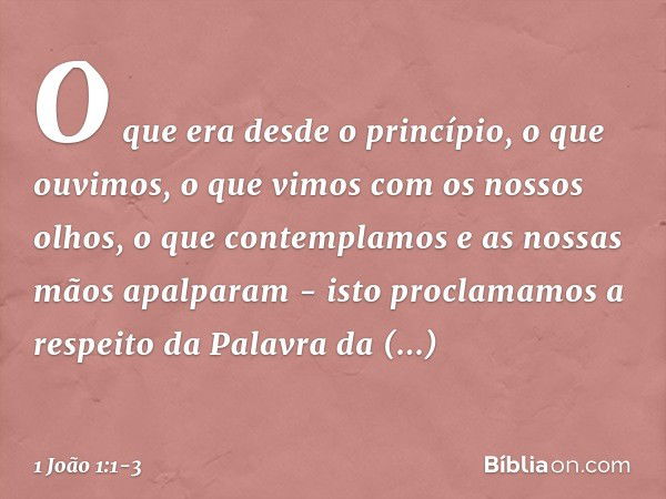 O que era desde o princípio, o que ouvimos, o que vimos com os nossos olhos, o que contemplamos e as nossas mãos apalparam - isto proclamamos a respeito da Pala