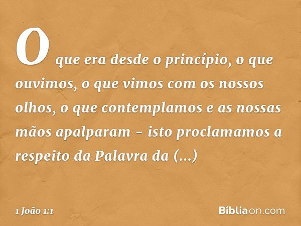 O que era desde o princípio, o que ouvimos, o que vimos com os nossos olhos, o que contemplamos e as nossas mãos apalparam - isto proclamamos a respeito da Pala