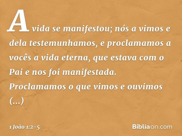 A vida se manifestou; nós a vimos e dela testemunhamos, e proclamamos a vocês a vida eterna, que estava com o Pai e nos foi manifestada. Proclamamos o que vimos