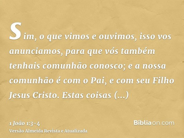 sim, o que vimos e ouvimos, isso vos anunciamos, para que vós também tenhais comunhão conosco; e a nossa comunhão é com o Pai, e com seu Filho Jesus Cristo.Esta