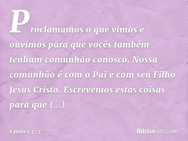 Proclamamos o que vimos e ouvimos para que vocês também tenham comunhão conosco. Nossa comunhão é com o Pai e com seu Filho Jesus Cristo. Escrevemos estas coisa