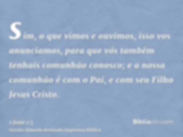 sim, o que vimos e ouvimos, isso vos anunciamos, para que vós também tenhais comunhão conosco; e a nossa comunhão é com o Pai, e com seu Filho Jesus Cristo.