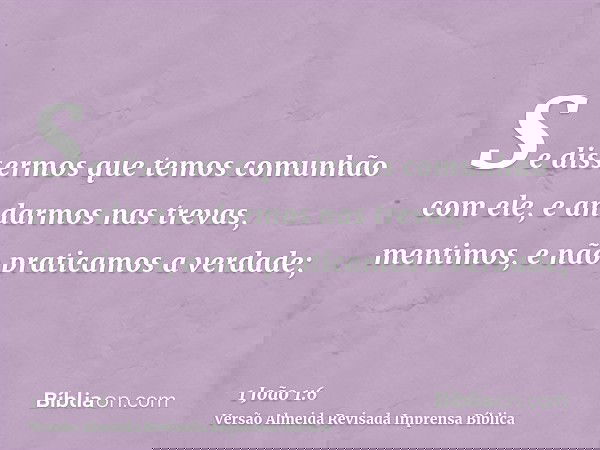 Se dissermos que temos comunhão com ele, e andarmos nas trevas, mentimos, e não praticamos a verdade;