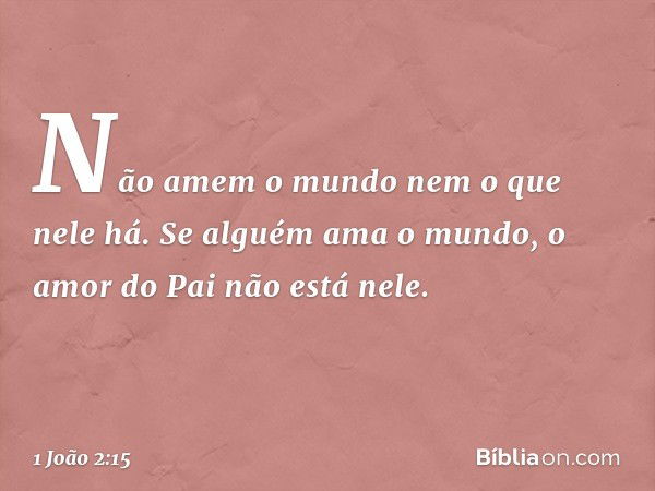 Não amem o mundo nem o que nele há. Se alguém ama o mundo, o amor do Pai não está nele. -- 1 João 2:15