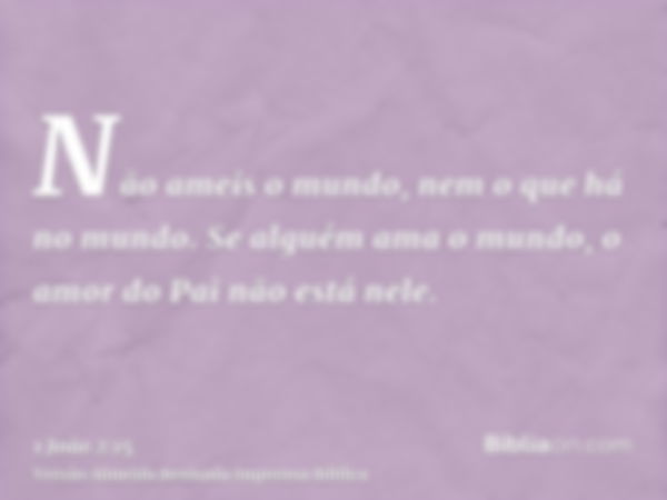 Não ameis o mundo, nem o que há no mundo. Se alguém ama o mundo, o amor do Pai não está nele.