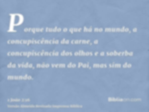 Porque tudo o que há no mundo, a concupiscência da carne, a concupiscência dos olhos e a soberba da vida, não vem do Pai, mas sim do mundo.