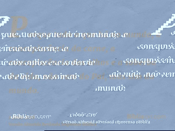 Porque tudo o que há no mundo, a concupiscência da carne, a concupiscência dos olhos e a soberba da vida, não vem do Pai, mas sim do mundo.