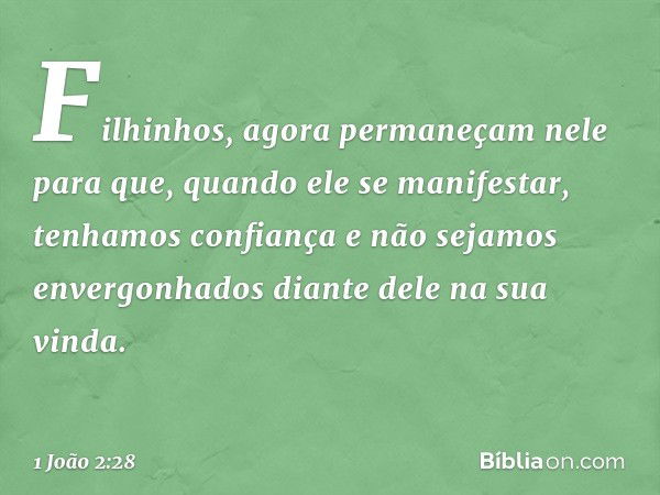 Filhinhos, agora permaneçam nele para que, quando ele se manifestar, tenhamos confiança e não sejamos envergonhados diante dele na sua vinda. -- 1 João 2:28