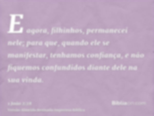 E agora, filhinhos, permanecei nele; para que, quando ele se manifestar, tenhamos confiança, e não fiquemos confundidos diante dele na sua vinda.