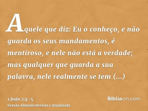 Aquele que diz: Eu o conheço, e não guarda os seus mandamentos, é mentiroso, e nele não está a verdade;mas qualquer que guarda a sua palavra, nele realmente se 