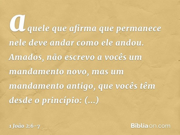 aquele que afirma que permanece nele deve andar como ele andou. Amados, não escrevo a vocês um mandamento novo, mas um mandamento antigo, que vocês têm desde o 