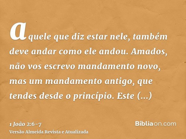 aquele que diz estar nele, também deve andar como ele andou.Amados, não vos escrevo mandamento novo, mas um mandamento antigo, que tendes desde o princípio. Est