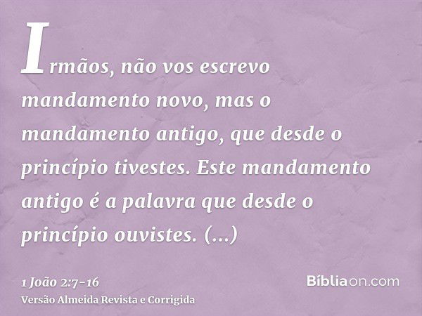 Irmãos, não vos escrevo mandamento novo, mas o mandamento antigo, que desde o princípio tivestes. Este mandamento antigo é a palavra que desde o princípio ouvis