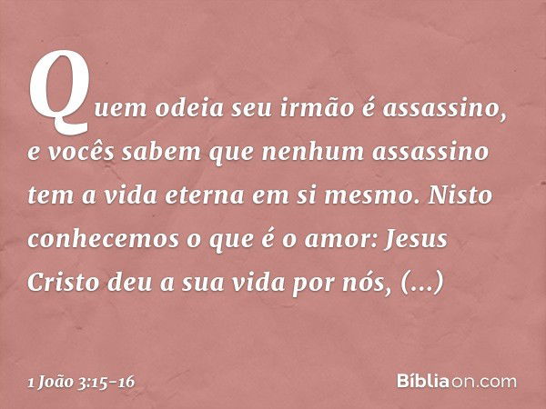 Quem odeia seu irmão é assassino, e vocês sabem que nenhum assassino tem a vida eterna em si mesmo. Nisto conhecemos o que é o amor: Jesus Cristo deu a sua vida