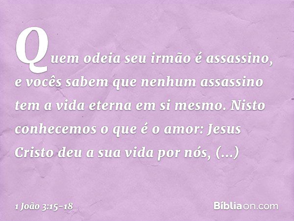 Quem odeia seu irmão é assassino, e vocês sabem que nenhum assassino tem a vida eterna em si mesmo. Nisto conhecemos o que é o amor: Jesus Cristo deu a sua vida