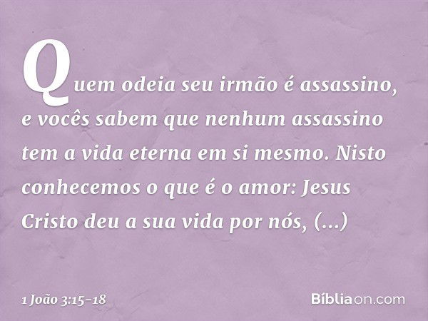 Quem odeia seu irmão é assassino, e vocês sabem que nenhum assassino tem a vida eterna em si mesmo. Nisto conhecemos o que é o amor: Jesus Cristo deu a sua vida