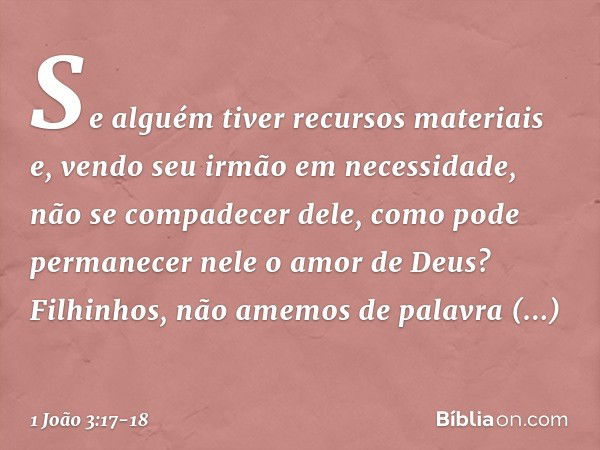 Se alguém tiver recursos materiais e, vendo seu irmão em necessidade, não se compadecer dele, como pode permanecer nele o amor de Deus? Filhinhos, não amemos de