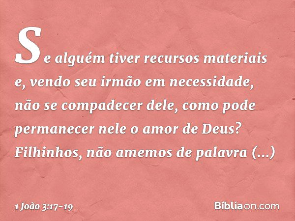 Se alguém tiver recursos materiais e, vendo seu irmão em necessidade, não se compadecer dele, como pode permanecer nele o amor de Deus? Filhinhos, não amemos de