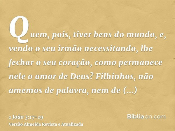 Quem, pois, tiver bens do mundo, e, vendo o seu irmão necessitando, lhe fechar o seu coração, como permanece nele o amor de Deus?Filhinhos, não amemos de palavr