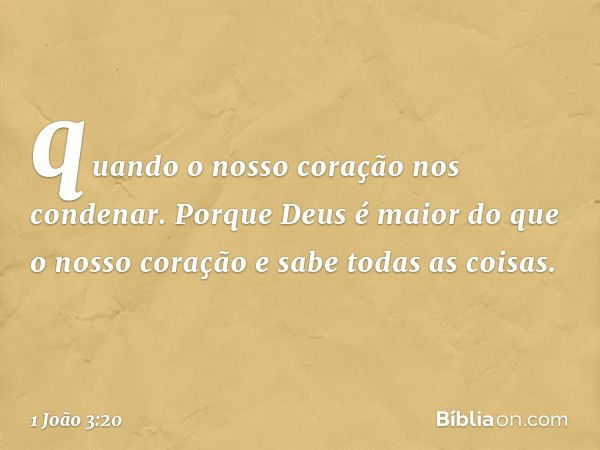 quando o nosso coração nos condenar. Porque Deus é maior do que o nosso coração e sabe todas as coisas. -- 1 João 3:20