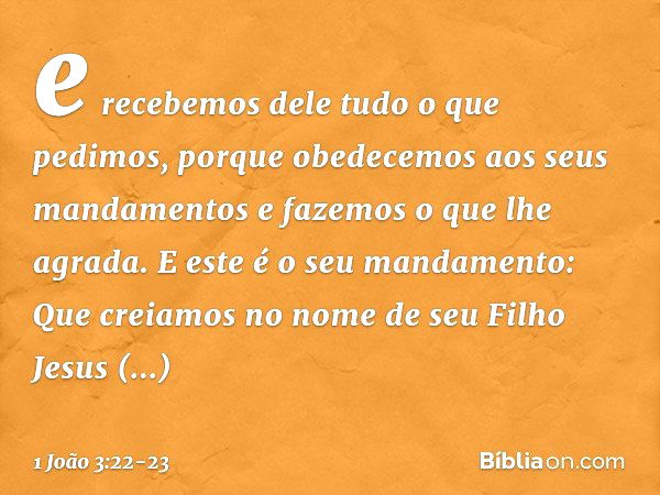 e recebemos dele tudo o que pedimos, porque obedecemos aos seus mandamentos e fazemos o que lhe agrada. E este é o seu mandamento: Que creiamos no nome de seu F