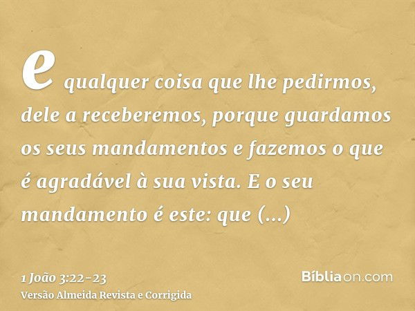 e qualquer coisa que lhe pedirmos, dele a receberemos, porque guardamos os seus mandamentos e fazemos o que é agradável à sua vista.E o seu mandamento é este: q