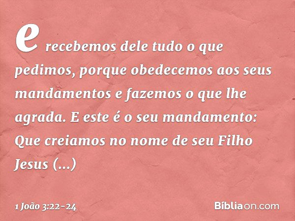 e recebemos dele tudo o que pedimos, porque obedecemos aos seus mandamentos e fazemos o que lhe agrada. E este é o seu mandamento: Que creiamos no nome de seu F