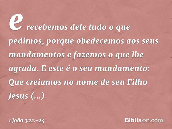 e recebemos dele tudo o que pedimos, porque obedecemos aos seus mandamentos e fazemos o que lhe agrada. E este é o seu mandamento: Que creiamos no nome de seu F