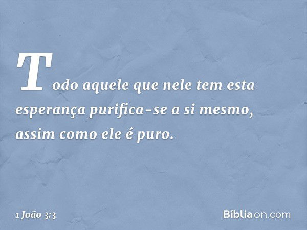 Todo aquele que nele tem esta esperança purifica-se a si mesmo, assim como ele é puro. -- 1 João 3:3