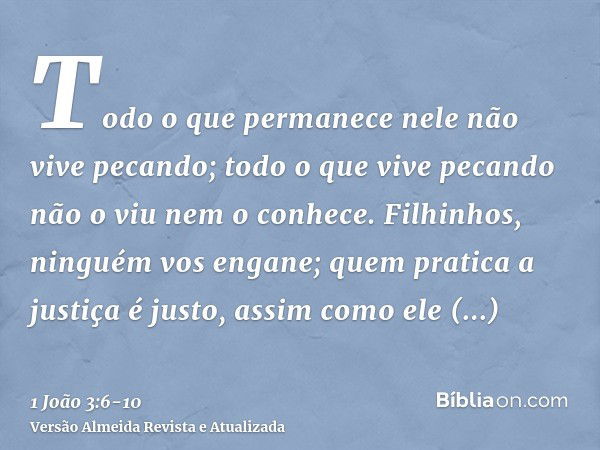 Todo o que permanece nele não vive pecando; todo o que vive pecando não o viu nem o conhece.Filhinhos, ninguém vos engane; quem pratica a justiça é justo, assim