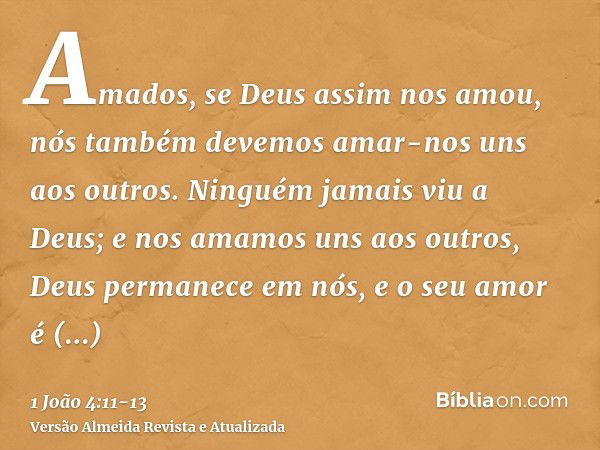 Amados, se Deus assim nos amou, nós também devemos amar-nos uns aos outros.Ninguém jamais viu a Deus; e nos amamos uns aos outros, Deus permanece em nós, e o se