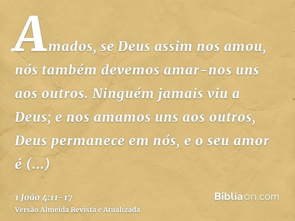 Amados, se Deus assim nos amou, nós também devemos amar-nos uns aos outros.Ninguém jamais viu a Deus; e nos amamos uns aos outros, Deus permanece em nós, e o se