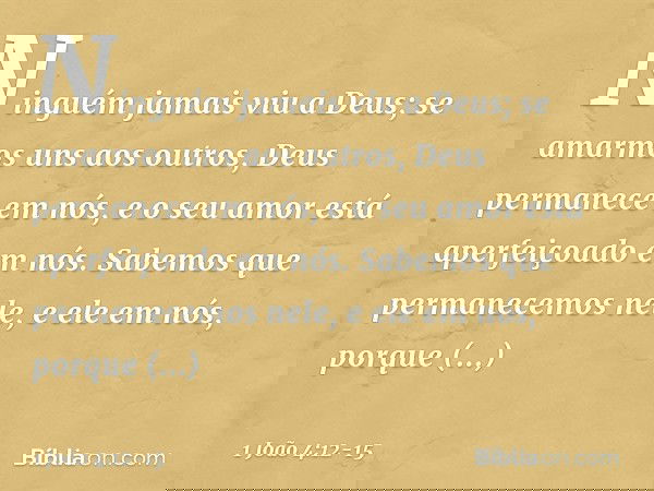Ninguém jamais viu a Deus; se amarmos uns aos outros, Deus permanece em nós, e o seu amor está aperfeiçoado em nós. Sabemos que permanecemos nele, e ele em nós,