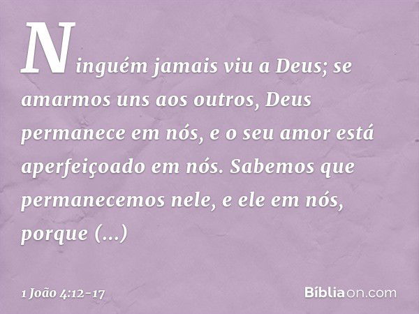 Ninguém jamais viu a Deus; se amarmos uns aos outros, Deus permanece em nós, e o seu amor está aperfeiçoado em nós. Sabemos que permanecemos nele, e ele em nós,