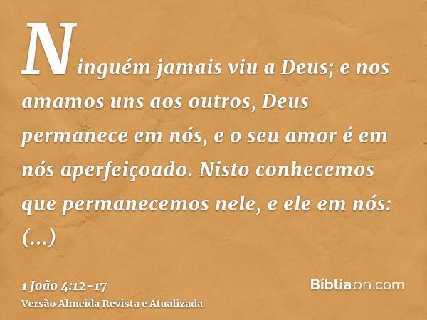 Ninguém jamais viu a Deus; e nos amamos uns aos outros, Deus permanece em nós, e o seu amor é em nós aperfeiçoado.Nisto conhecemos que permanecemos nele, e ele 