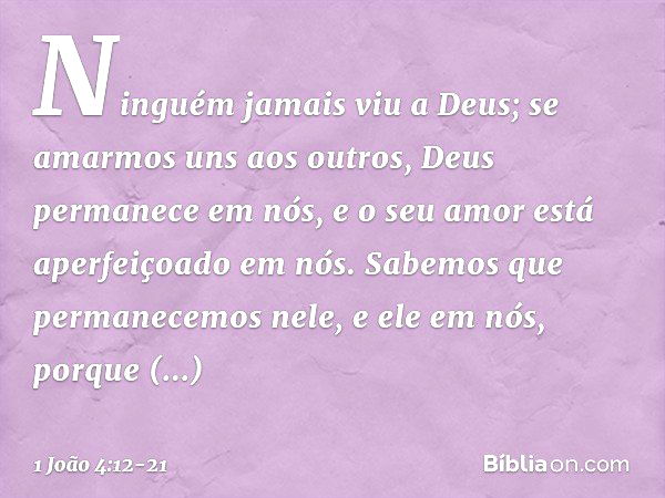 Ninguém jamais viu a Deus; se amarmos uns aos outros, Deus permanece em nós, e o seu amor está aperfeiçoado em nós. Sabemos que permanecemos nele, e ele em nós,