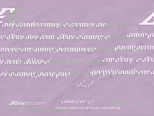 E nós conhecemos, e cremos no amor que Deus nos tem. Deus é amor; e quem permanece em amor, permanece em Deus, e Deus nele.Nisto é aperfeiçoado em nós o amor, p