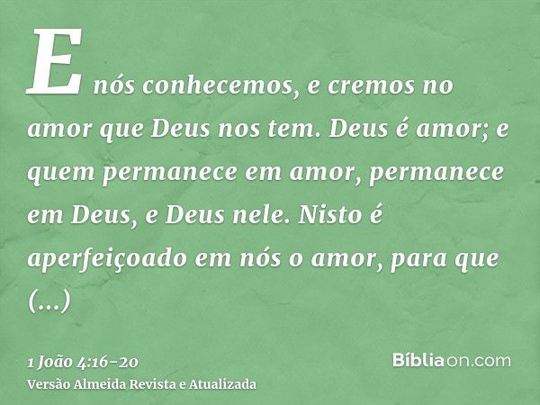 E nós conhecemos, e cremos no amor que Deus nos tem. Deus é amor; e quem permanece em amor, permanece em Deus, e Deus nele.Nisto é aperfeiçoado em nós o amor, p