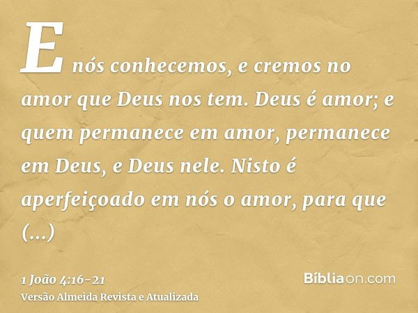 E nós conhecemos, e cremos no amor que Deus nos tem. Deus é amor; e quem permanece em amor, permanece em Deus, e Deus nele.Nisto é aperfeiçoado em nós o amor, p